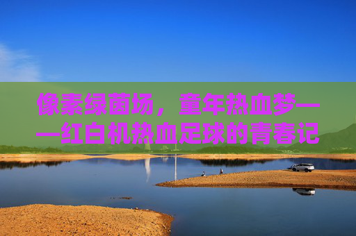 像素绿茵场,童年热血梦——红白机热血足球的青春记忆,红白机热血足球,童年热血梦与像素绿茵场的青春记忆 像素绿茵场,童年热血梦——红白机热血足球的青春记忆,红白机热血足球,童年热血梦与像素绿茵场的青春记忆