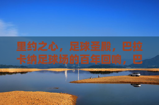 里约之心，足球圣殿，巴拉卡纳足球场的百年回响，巴拉卡纳，百年回响的里约足球圣殿