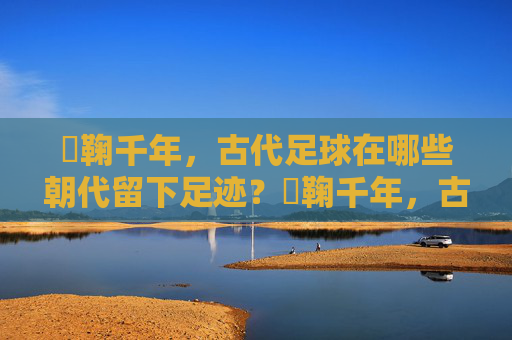 蹞鞠千年,古代足球在哪些朝代留下足迹?蹞鞠千年,古代足球的朝代足迹 蹞鞠千年,古代足球在哪些朝代留下足迹?蹞鞠千年,古代足球的朝代足迹