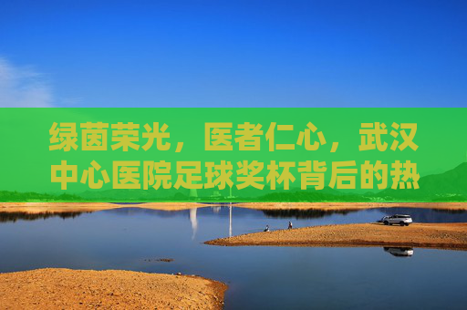 绿茵荣光，医者仁心，武汉中心医院足球奖杯背后的热血与坚守，绿茵荣光映医心，武汉中心医院足球奖杯的热血坚守