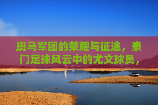 斑马军团的荣耀与征途,豪门足球风云中的尤文球员,斑马军团荣耀征途,豪门足球风云中的尤文球员 斑马军团的荣耀与征途,豪门足球风云中的尤文球员,斑马军团荣耀征途,豪门足球风云中的尤文球员