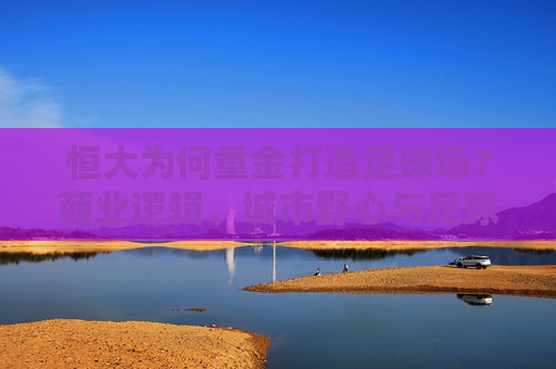 恒大为何重金打造足球场?商业逻辑、城市野心与足球信仰的合奏,恒大重金建足球场,商业、城市与信仰的三重奏 恒大为何重金打造足球场?商业逻辑、城市野心与足球信仰的合奏,恒大重金建足球场,商业、城市与信仰的三重奏