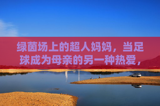 绿茵场上的超人妈妈，当足球成为母亲的另一种热爱，绿茵场上的超人妈妈，足球是母亲的另一种热爱