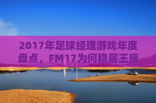 2017年足球经理游戏年度盘点,FM17为何稳居王座?2017足球经理年度盘点,FM17何以稳居王座 2017年足球经理游戏年度盘点,FM17为何稳居王座?2017足球经理年度盘点,FM17何以稳居王座