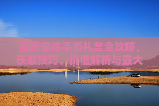 实况足球手游礼盒全攻略,获取技巧、价值解析与最大化收益指南 实况足球手游礼盒全攻略,获取技巧、价值解析与最大化收益指南