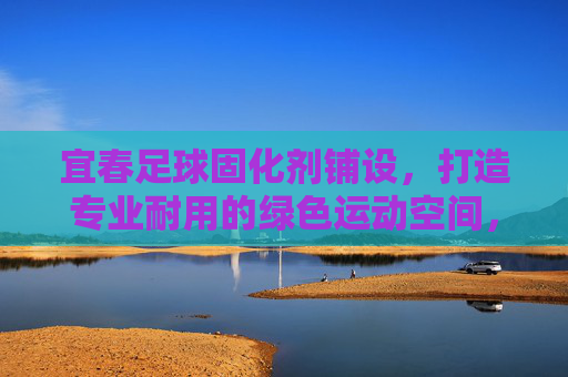 宜春足球固化剂铺设，打造专业耐用的绿色运动空间，宜春足球固化剂铺设，打造专业绿色运动空间