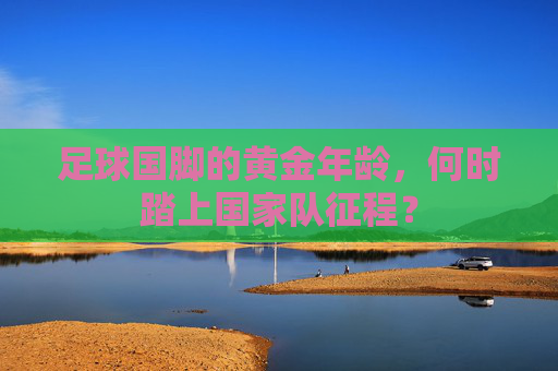 足球国脚的黄金年龄,何时踏上国家队征程? 足球国脚的黄金年龄,何时踏上国家队征程?
