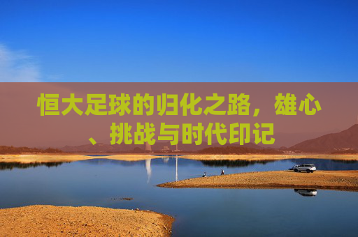 恒大足球的归化之路,雄心、挑战与时代印记 恒大足球的归化之路,雄心、挑战与时代印记