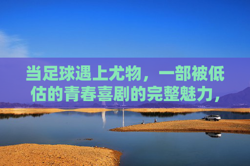当足球遇上尤物,一部被低估的青春喜剧的完整魅力,足球遇上尤物,被低估的青春喜剧完整魅力 当足球遇上尤物,一部被低估的青春喜剧的完整魅力,足球遇上尤物,被低估的青春喜剧完整魅力