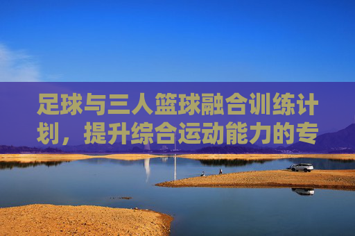 足球与三人篮球融合训练计划,提升综合运动能力的专项方案,足球与三人篮球融合训练,综合运动能力提升专项方案 足球与三人篮球融合训练计划,提升综合运动能力的专项方案,足球与三人篮球融合训练,综合运动能力提升专项方案