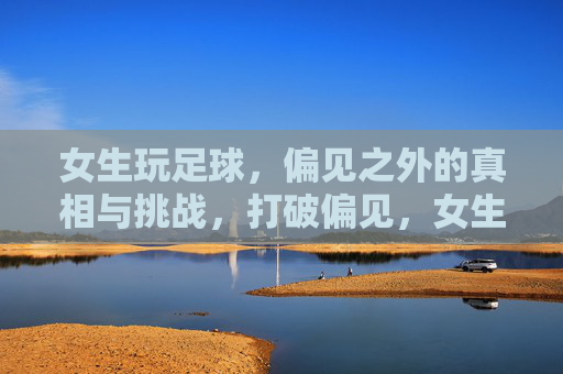 女生玩足球，偏见之外的真相与挑战，打破偏见，女生踢球的真相与挑战