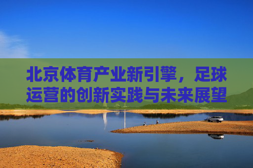 北京体育产业新引擎,足球运营的创新实践与未来展望,北京体育产业新引擎,足球运营的创新实践与未来展望 北京体育产业新引擎,足球运营的创新实践与未来展望,北京体育产业新引擎,足球运营的创新实践与未来展望