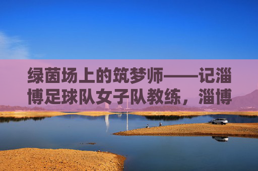 绿茵场上的筑梦师——记淄博足球队女子队教练，淄博女足教练，绿茵场上的筑梦师