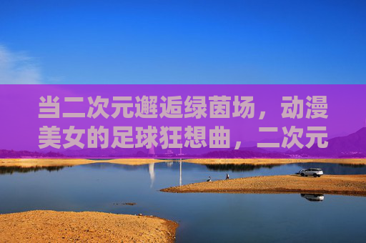 当二次元邂逅绿茵场,动漫美女的足球狂想曲,二次元邂逅绿茵场,动漫美女的足球狂想 当二次元邂逅绿茵场,动漫美女的足球狂想曲,二次元邂逅绿茵场,动漫美女的足球狂想