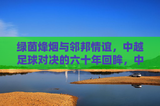 绿茵烽烟与邻邦情谊,中越足球对决的六十年回眸,中越足球六十年,烽烟对决与邻邦情谊 绿茵烽烟与邻邦情谊,中越足球对决的六十年回眸,中越足球六十年,烽烟对决与邻邦情谊
