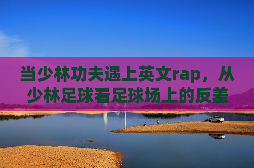 当少林功夫遇上英文rap,从少林足球看足球场上的反差萌艺术,少林功夫×英文rap,足球场上的反差萌艺术 当少林功夫遇上英文rap,从少林足球看足球场上的反差萌艺术,少林功夫×英文rap,足球场上的反差萌艺术