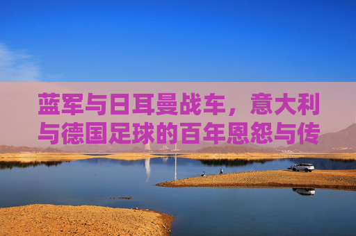 蓝军与日耳曼战车,意大利与德国足球的百年恩怨与传承,蓝军与日耳曼战车,百年恩怨与传承 蓝军与日耳曼战车,意大利与德国足球的百年恩怨与传承,蓝军与日耳曼战车,百年恩怨与传承