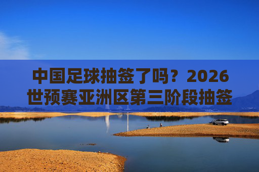 中国足球抽签了吗？2026世预赛亚洲区第三阶段抽签动态与出线前景展望，中国足球2026世预赛亚洲区第三阶段抽签动态与出线前景展望
