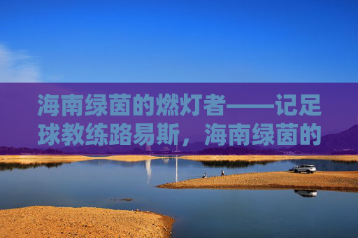 海南绿茵的燃灯者——记足球教练路易斯,海南绿茵的燃灯者——记足球教练路易斯 海南绿茵的燃灯者——记足球教练路易斯,海南绿茵的燃灯者——记足球教练路易斯