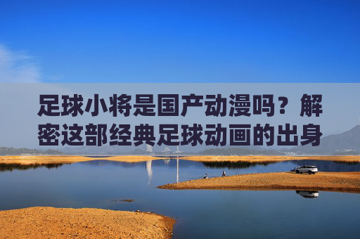 足球小将是国产动漫吗？解密这部经典足球动画的出身，解密足球小将，经典足球动画的国产出身之谜