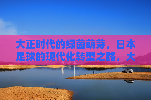 大正时代的绿茵萌芽，日本足球的现代化转型之路，大正绿茵萌芽，日本足球的现代化转型之路