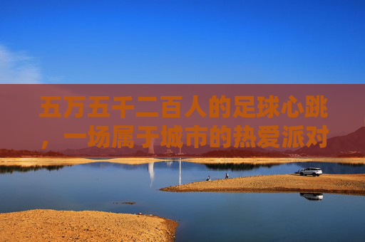 五万五千二百人的足球心跳,一场属于城市的热爱派对,五万五千二百人的城市足球心跳派对 五万五千二百人的足球心跳,一场属于城市的热爱派对,五万五千二百人的城市足球心跳派对