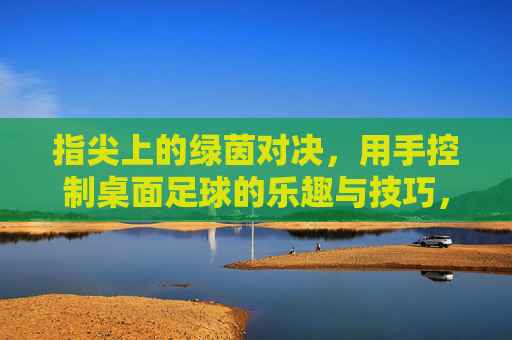 指尖上的绿茵对决,用手控制桌面足球的乐趣与技巧,指尖绿茵对决,桌面足球的操控乐趣与技巧 指尖上的绿茵对决,用手控制桌面足球的乐趣与技巧,指尖绿茵对决,桌面足球的操控乐趣与技巧