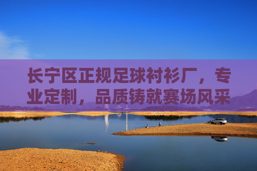 长宁区正规足球衬衫厂，专业定制，品质铸就赛场风采，长宁区正规足球衬衫厂，专业定制，品质铸就赛场风采