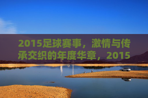 2015足球赛事，激情与传承交织的年度华章，2015足球赛事，激情与传承交织的年度华章