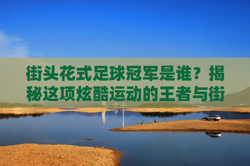 街头花式足球冠军是谁？揭秘这项炫酷运动的王者与街头文化灵魂，街头花式足球王者，冠军与街头文化灵魂揭秘