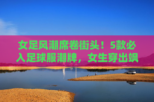 女足风潮席卷街头！5款必入足球服潮牌，女生穿出飒爽与时髦，女足风潮席卷街头！5款必入足球服潮牌，女生穿出飒爽与时髦