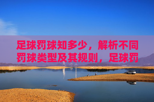 足球罚球知多少，解析不同罚球类型及其规则，足球罚球类型与规则详解