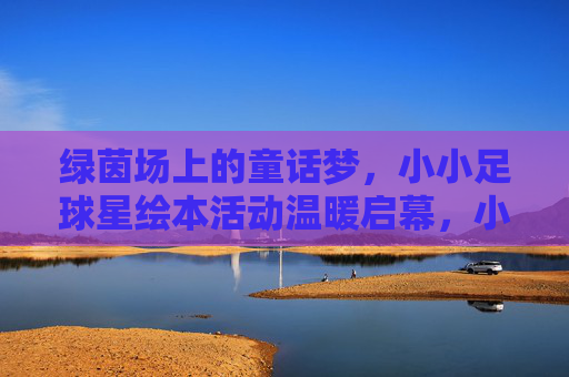 绿茵场上的童话梦，小小足球星绘本活动温暖启幕，小小足球星的童话绘本梦温暖启幕