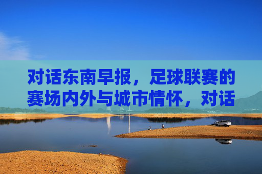 对话东南早报,足球联赛的赛场内外与城市情怀,对话东南早报,足球联赛赛场内外与城市情怀 对话东南早报,足球联赛的赛场内外与城市情怀,对话东南早报,足球联赛赛场内外与城市情怀