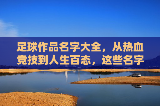 足球作品名字大全，从热血竞技到人生百态，这些名字里的足球魂，足球魂，从热血竞技到人生百态的作品名字大全