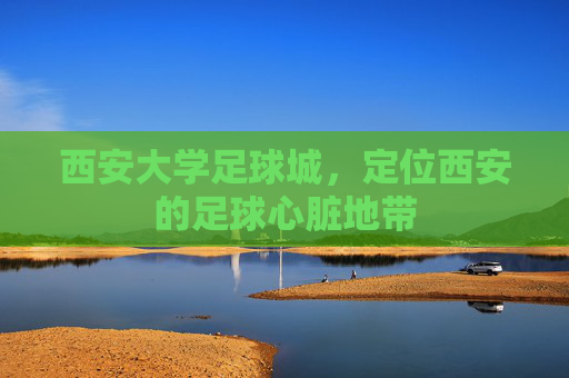 西安大学足球城,定位西安的足球心脏地带 西安大学足球城,定位西安的足球心脏地带