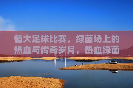 恒大足球比赛,绿茵场上的热血与传奇岁月,热血绿茵,恒大传奇岁月 恒大足球比赛,绿茵场上的热血与传奇岁月,热血绿茵,恒大传奇岁月