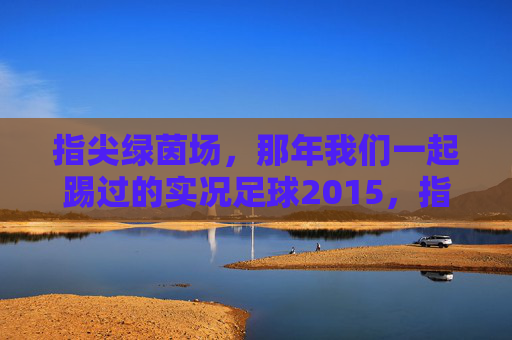 指尖绿茵场,那年我们一起踢过的实况足球2015,指尖绿茵场,那年我们一起的实况足球2015 指尖绿茵场,那年我们一起踢过的实况足球2015,指尖绿茵场,那年我们一起的实况足球2015