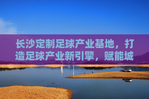 长沙定制足球产业基地,打造足球产业新引擎,赋能城市体育新活力,长沙定制足球产业基地,足球产业新引擎,城市体育活力源 长沙定制足球产业基地,打造足球产业新引擎,赋能城市体育新活力,长沙定制足球产业基地,足球产业新引擎,城市体育活力源