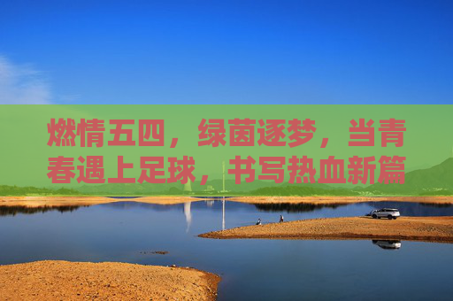 燃情五四，绿茵逐梦，当青春遇上足球，书写热血新篇，五四青春，绿茵逐梦