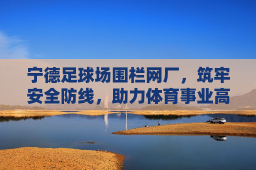 宁德足球场围栏网厂，筑牢安全防线，助力体育事业高质量发展，宁德足球场围栏网厂筑牢安全防线 助力体育事业高质量发展