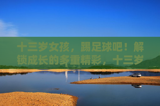 十三岁女孩,踢足球吧!解锁成长的多重精彩,十三岁女孩,踢足球解锁成长的多重精彩 十三岁女孩,踢足球吧!解锁成长的多重精彩,十三岁女孩,踢足球解锁成长的多重精彩