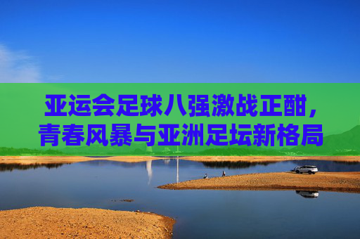 亚运会足球八强激战正酣,青春风暴与亚洲足坛新格局,亚运足球八强激战,青春风暴引亚洲新格局 亚运会足球八强激战正酣,青春风暴与亚洲足坛新格局,亚运足球八强激战,青春风暴引亚洲新格局