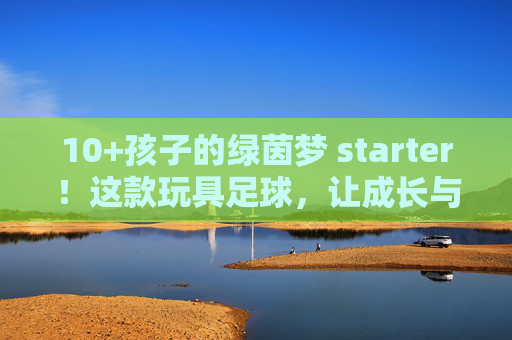 10+孩子的绿茵梦 starter！这款玩具足球，让成长与快乐双向奔赴，10+孩子的绿茵梦starter，玩具足球，让成长快乐双向奔赴