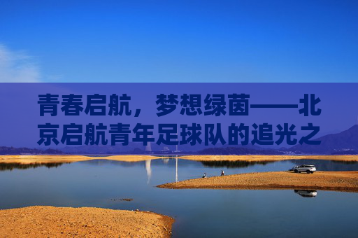 青春启航,梦想绿茵——北京启航青年足球队的追光之路,青春启航,逐梦绿茵——北京启航青年足球队的追光之路 青春启航,梦想绿茵——北京启航青年足球队的追光之路,青春启航,逐梦绿茵——北京启航青年足球队的追光之路