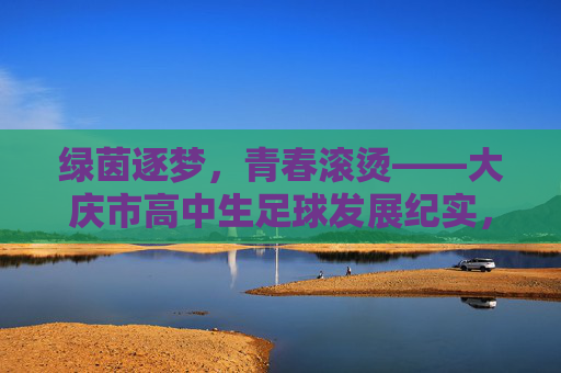 绿茵逐梦,青春滚烫——大庆市高中生足球发展纪实,绿茵逐梦,青春滚烫——大庆市高中生足球发展纪实 绿茵逐梦,青春滚烫——大庆市高中生足球发展纪实,绿茵逐梦,青春滚烫——大庆市高中生足球发展纪实