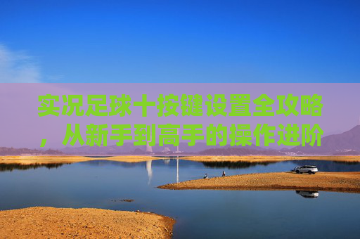 实况足球十按键设置全攻略，从新手到高手的操作进阶，实况足球十按键全攻略，新手到高手操作进阶