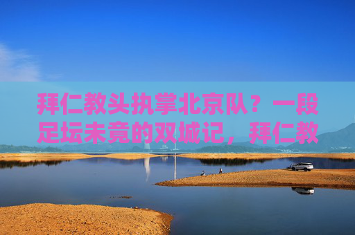 拜仁教头执掌北京队？一段足坛未竟的双城记，拜仁教头执掌北京队，一段未竟的足坛双城记