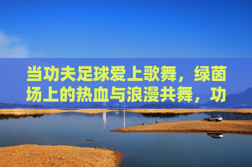 当功夫足球爱上歌舞，绿茵场上的热血与浪漫共舞，功夫足球与歌舞共舞，绿茵场热血浪漫