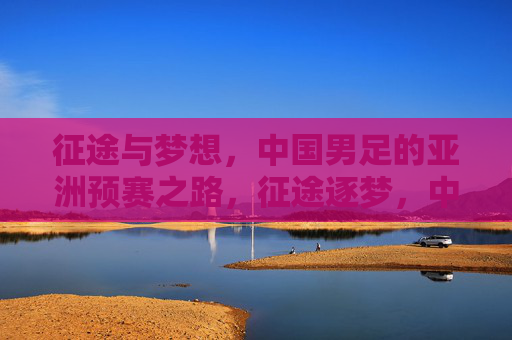 征途与梦想，中国男足的亚洲预赛之路，征途逐梦，中国男足亚洲预赛之路